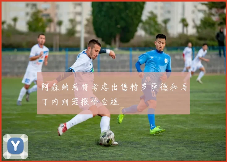 阿森纳或将考虑出售特罗萨德和马丁内利若报价合适
