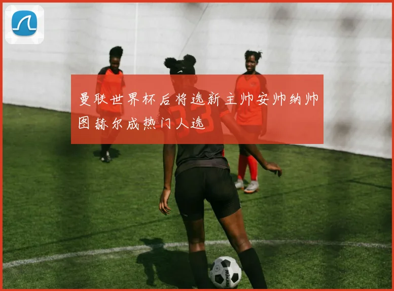曼联世界杯后将选新主帅安帅纳帅图赫尔成热门人选