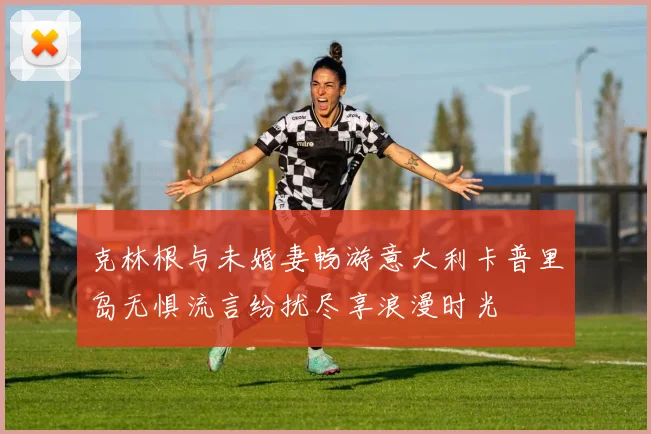 克林根与未婚妻畅游意大利卡普里岛无惧流言纷扰尽享浪漫时光