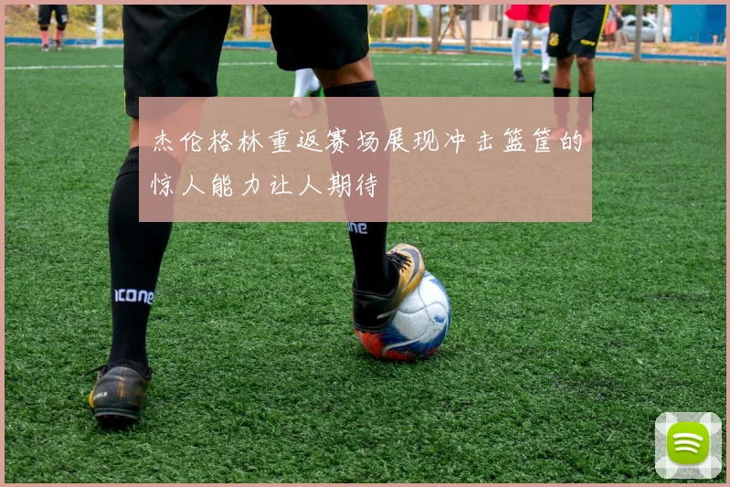 杰伦格林重返赛场展现冲击篮筐的惊人能力让人期待