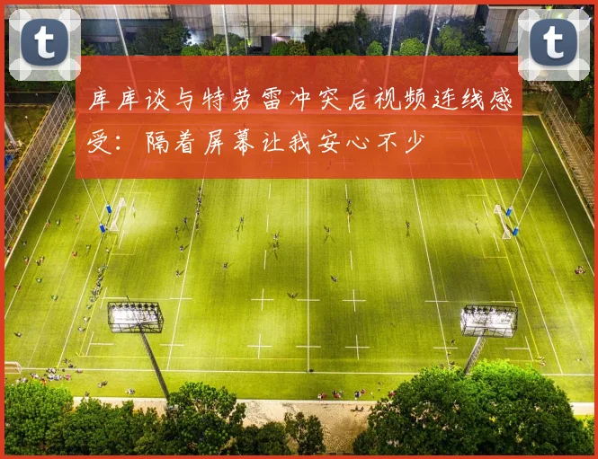 库库谈与特劳雷冲突后视频连线感受：隔着屏幕让我安心不少