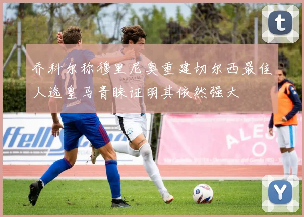 乔科尔称穆里尼奥重建切尔西最佳人选皇马青睐证明其依然强大