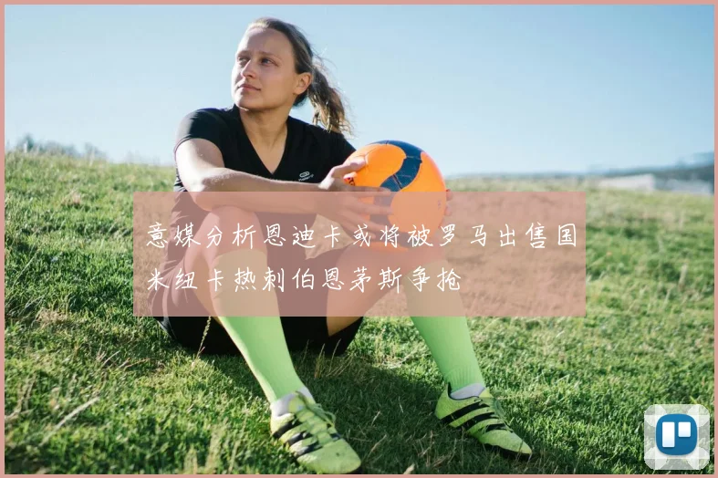 意媒分析恩迪卡或将被罗马出售国米纽卡热刺伯恩茅斯争抢