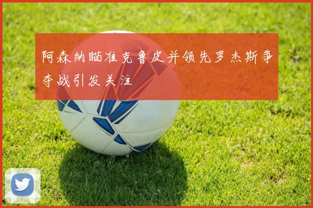 阿森纳瞄准克鲁皮并领先罗杰斯争夺战引发关注