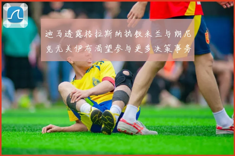 迪马透露格拉斯纳执教米兰与朗尼克无关伊布渴望参与更多决策事务