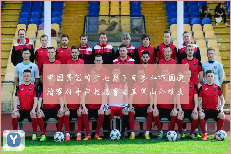 中国男篮将于七月下旬参加四国邀请赛对手包括格鲁吉亚黑山和喀麦隆