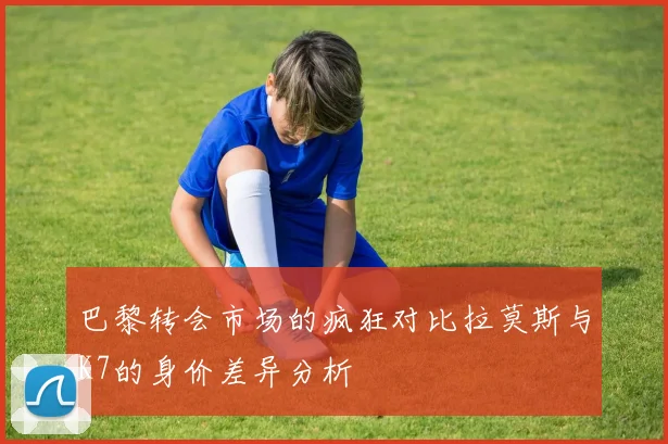 巴黎转会市场的疯狂对比拉莫斯与K7的身价差异分析