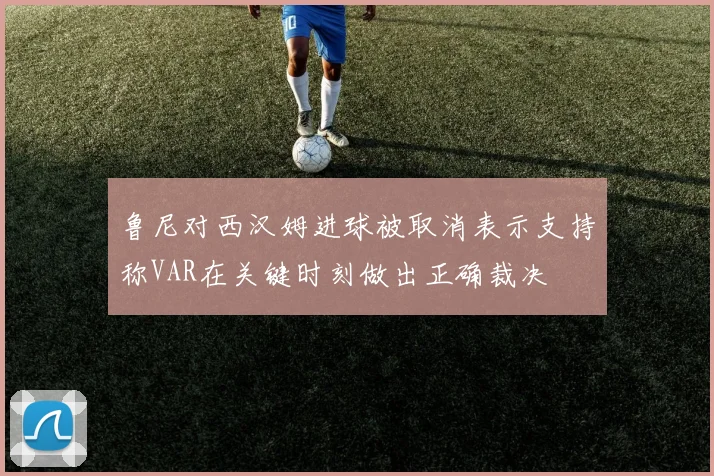 鲁尼对西汉姆进球被取消表示支持称VAR在关键时刻做出正确裁决