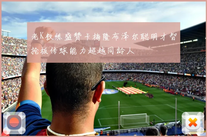 老K教练盛赞卡梅隆布泽尔聪明才智抢板传球能力超越同龄人