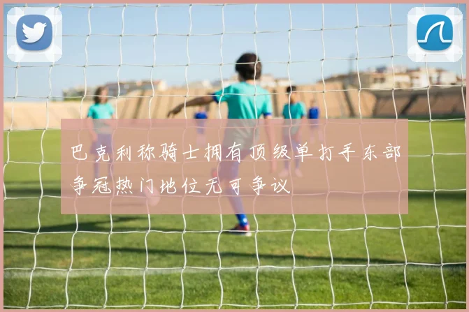 巴克利称骑士拥有顶级单打手东部争冠热门地位无可争议