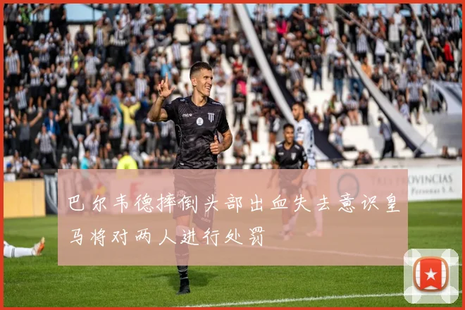 巴尔韦德摔倒头部出血失去意识皇马将对两人进行处罚