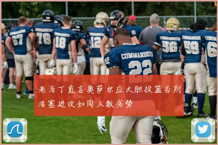 老马丁直言奥萨尔应大胆投篮否则活塞进攻如同人数劣势