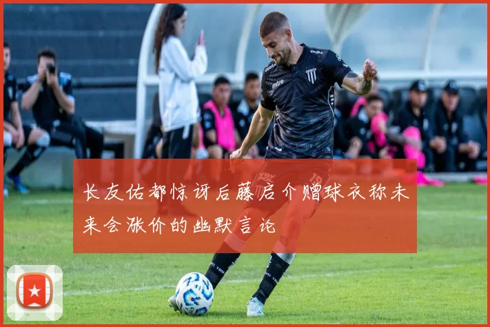 长友佑都惊讶后藤启介赠球衣称未来会涨价的幽默言论