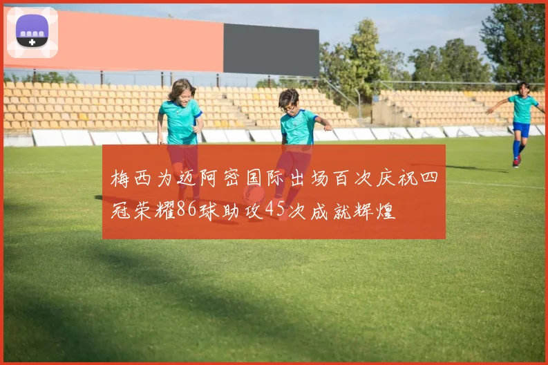 梅西为迈阿密国际出场百次庆祝四冠荣耀86球助攻45次成就辉煌