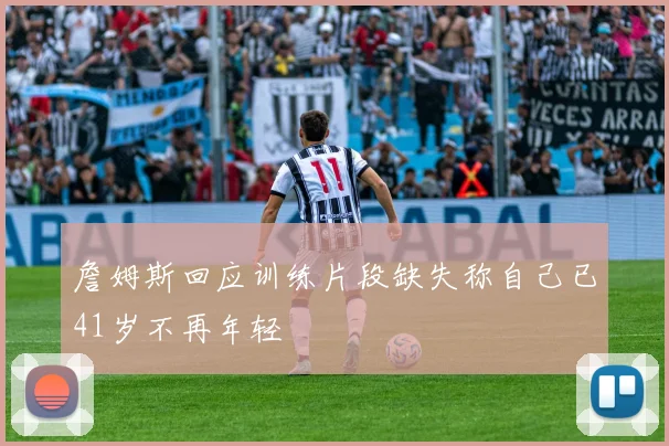 詹姆斯回应训练片段缺失称自己已41岁不再年轻