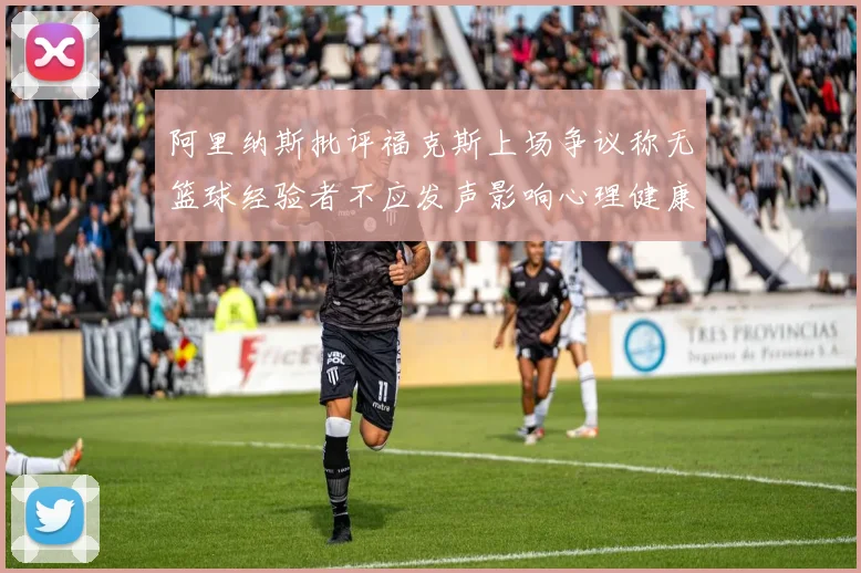 阿里纳斯批评福克斯上场争议称无篮球经验者不应发声影响心理健康