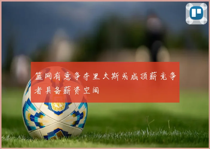 篮网有意争夺里夫斯或成顶薪竞争者具备薪资空间