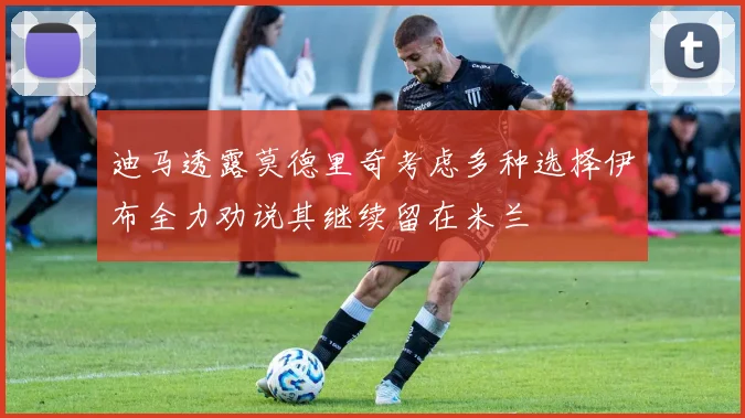 迪马透露莫德里奇考虑多种选择伊布全力劝说其继续留在米兰